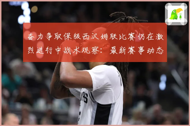 奋力争取保级西汉姆联比赛仍在激烈进行中战术观察：最新赛事动态与深度分析