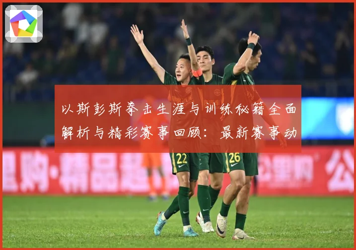 以斯彭斯拳击生涯与训练秘籍全面解析与精彩赛事回顾：最新赛事动态与深度分析