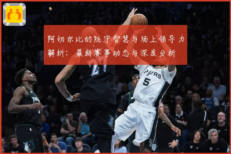 阿切尔比的防守智慧与场上领导力解析：最新赛事动态与深度分析