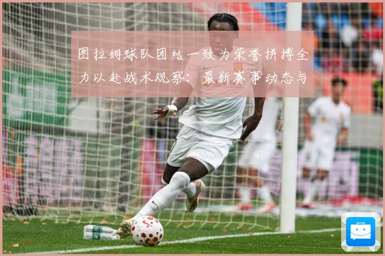 图拉姆球队团结一致为荣誉拼搏全力以赴战术观察：最新赛事动态与深度分析