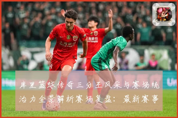 库里篮球传奇三分王风采与赛场统治力全景解析赛场复盘：最新赛事动态与深度分析