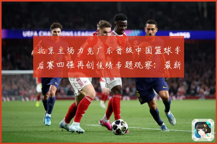 北京主场力克广东晋级中国篮球季后赛四强再创佳绩专题观察：最新赛事动态与深度分析