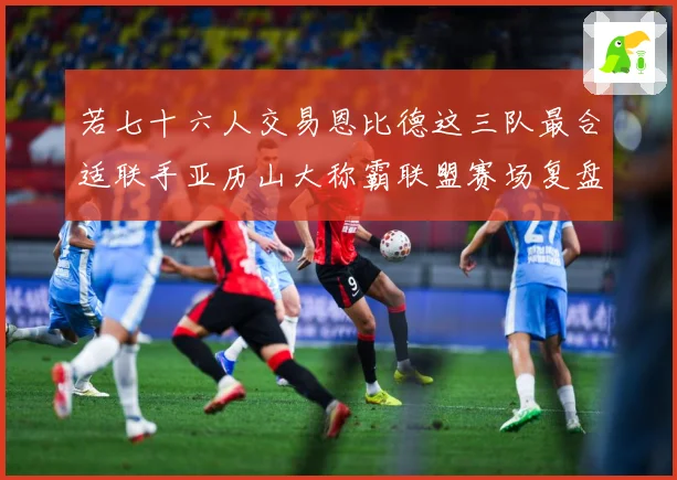 若七十六人交易恩比德这三队最合适联手亚历山大称霸联盟赛场复盘：最新赛事动态与深度分析