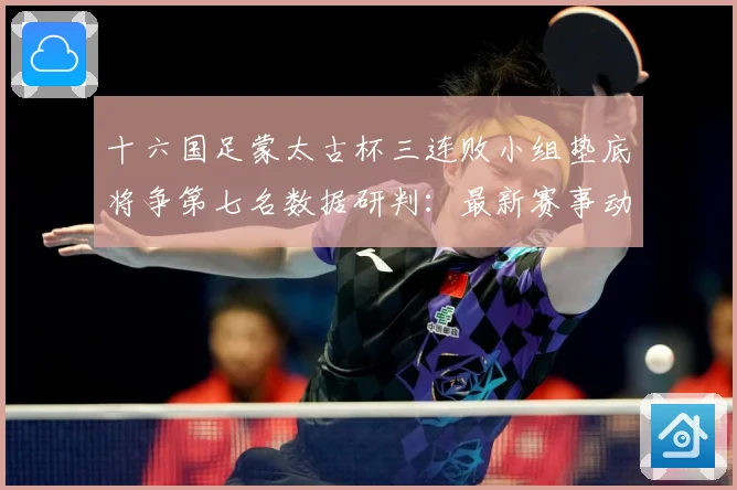 十六国足蒙太古杯三连败小组垫底将争第七名数据研判：最新赛事动态与深度分析