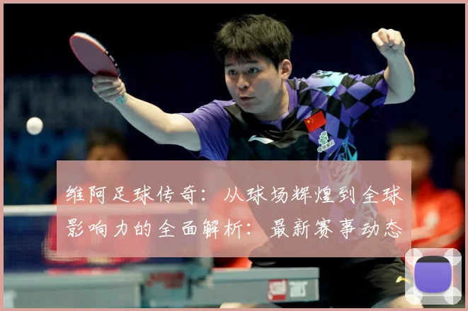 维阿足球传奇：从球场辉煌到全球影响力的全面解析：最新赛事动态与深度分析