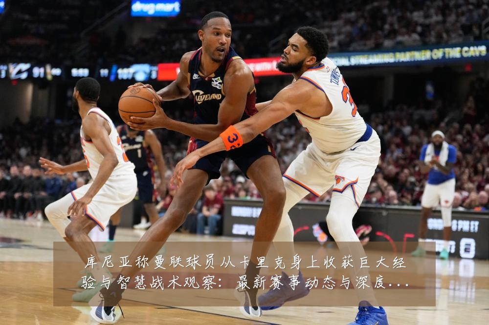 库尼亚称曼联球员从卡里克身上收获巨大经验与智慧战术观察:最新赛事动态与深度分析