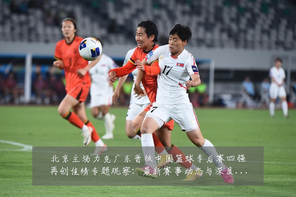 北京主场力克广东晋级中国篮球季后赛四强再创佳绩专题观察:最新赛事动态与深度分析